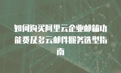 如何购买阿里云企业邮箱功能费及多云邮件服务选型指南