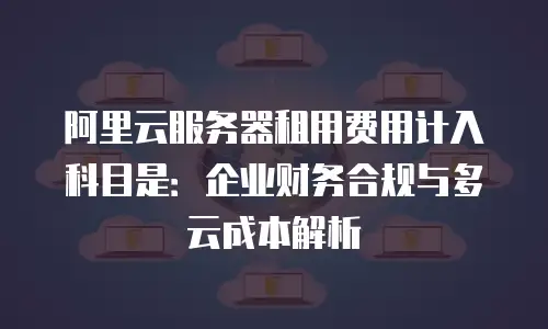阿里云服务器租用费用计入科目是：企业财务合规与多云成本解析