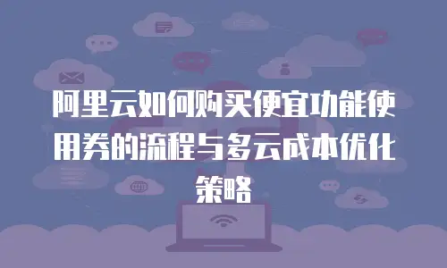 阿里云如何购买便宜功能使用券的流程与多云成本优化策略