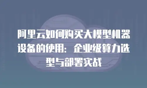 阿里云如何购买大模型机器设备的使用：企业级算力选型与部署实战