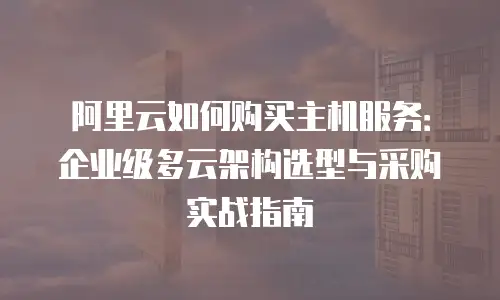 阿里云如何购买主机服务：企业级多云架构选型与采购实战指南