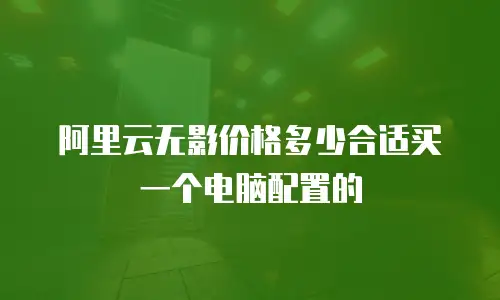 阿里云无影价格多少合适买一个电脑配置的