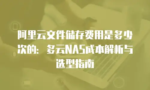 阿里云文件储存费用是多少次的：多云NAS成本解析与选型指南