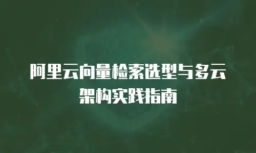 阿里云向量检索选型与多云架构实践指南
