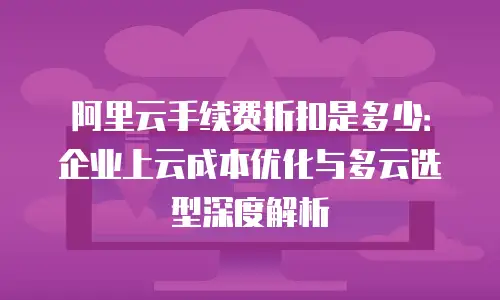 阿里云手续费折扣是多少：企业上云成本优化与多云选型深度解析