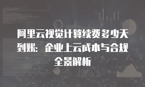 阿里云视觉计算续费多少天到账：企业上云成本与合规全景解析