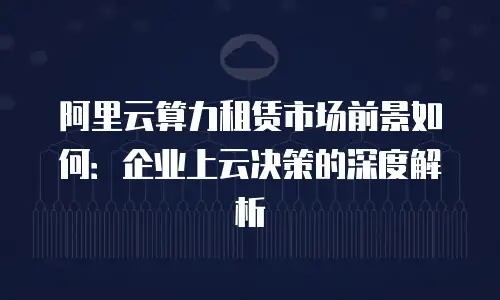 阿里云算力租赁市场前景如何：企业上云决策的深度解析