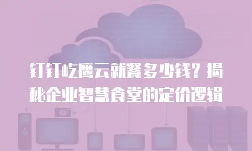 钉钉屹鹰云就餐多少钱？揭秘企业智慧食堂的定价逻辑