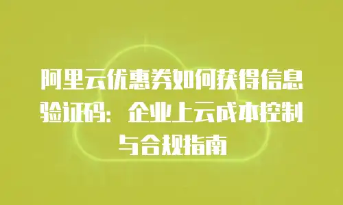 阿里云优惠券如何获得信息验证码：企业上云成本控制与合规指南