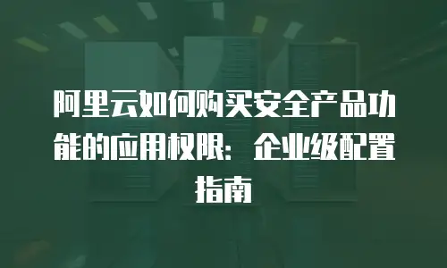 阿里云如何购买安全产品功能的应用权限：企业级配置指南