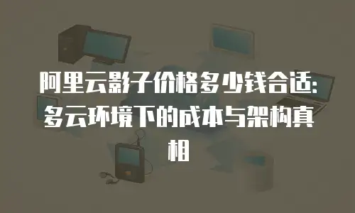 阿里云影子价格多少钱合适：多云环境下的成本与架构真相