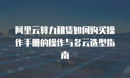 阿里云算力租赁如何购买操作手册的操作与多云选型指南