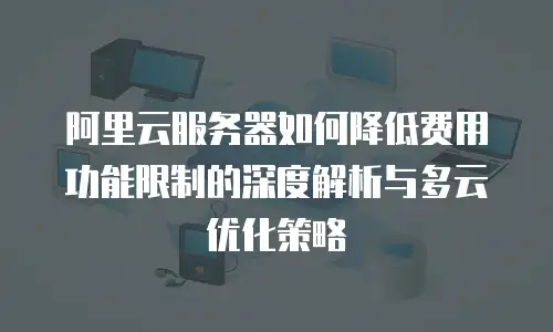 阿里云服务器如何降低费用功能限制的深度解析与多云优化策略