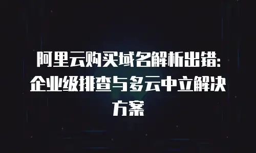 阿里云购买域名解析出错：企业级排查与多云中立解决方案