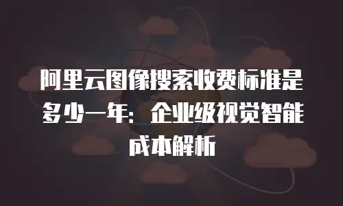 阿里云图像搜索收费标准是多少一年：企业级视觉智能成本解析