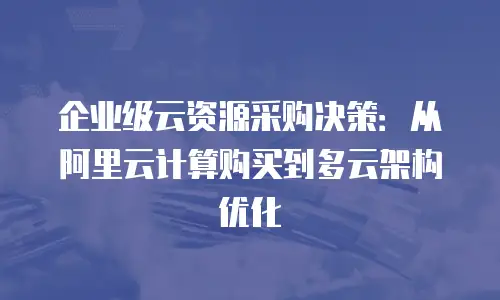 企业级云资源采购决策：从阿里云计算购买到多云架构优化