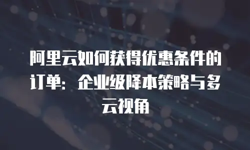 阿里云如何获得优惠条件的订单：企业级降本策略与多云视角