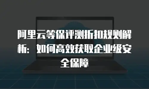 阿里云等保评测折扣规则解析：如何高效获取企业级安全保障
