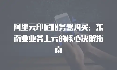 阿里云印尼服务器购买：东南亚业务上云的核心决策指南