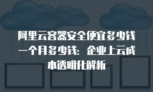 阿里云容器安全便宜多少钱一个月多少钱：企业上云成本透明化解析
