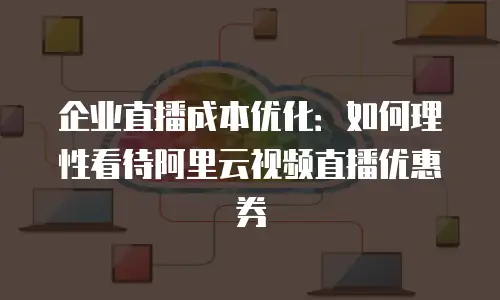 企业直播成本优化：如何理性看待阿里云视频直播优惠券