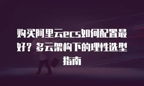 购买阿里云ecs如何配置最好？多云架构下的理性选型指南
