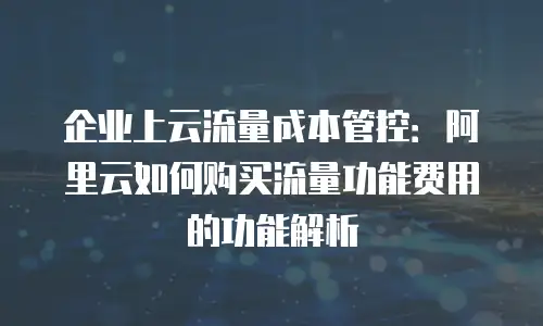 企业上云流量成本管控：阿里云如何购买流量功能费用的功能解析