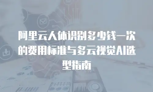 阿里云人体识别多少钱一次的费用标准与多云视觉AI选型指南