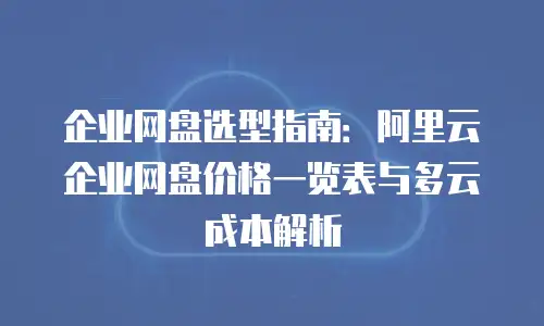 企业网盘选型指南：阿里云企业网盘价格一览表与多云成本解析