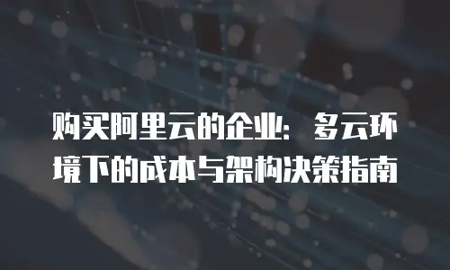 购买阿里云的企业：多云环境下的成本与架构决策指南