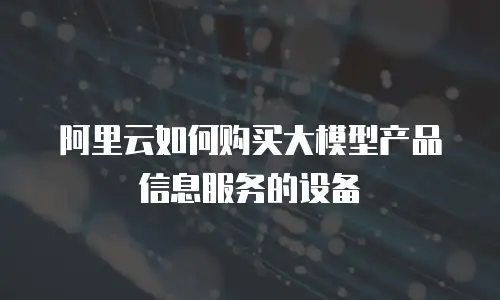 阿里云如何购买大模型产品信息服务的设备