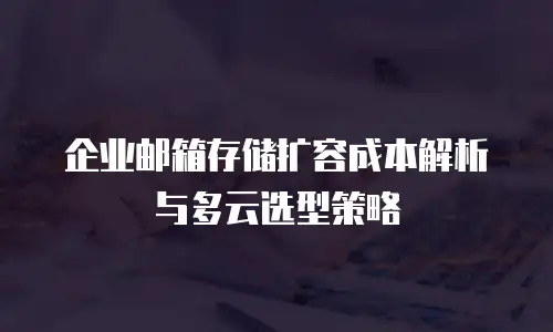 企业邮箱存储扩容成本解析与多云选型策略