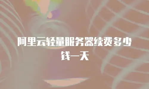 阿里云轻量服务器续费多少钱一天