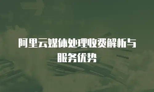 阿里云媒体处理收费解析与服务优势