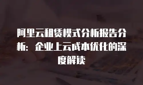 阿里云租赁模式分析报告分析：企业上云成本优化的深度解读