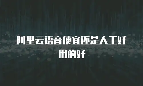阿里云语音便宜还是人工好用的好