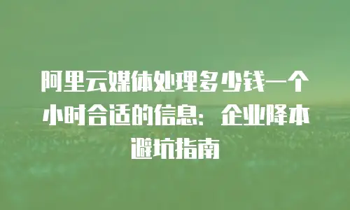 阿里云媒体处理多少钱一个小时合适的信息：企业降本避坑指南
