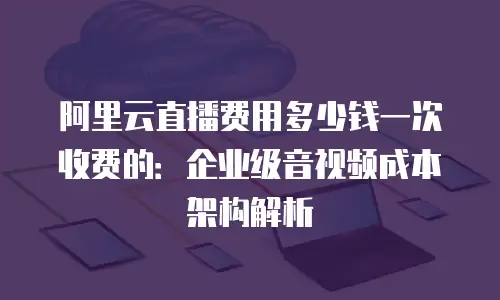 阿里云直播费用多少钱一次收费的：企业级音视频成本架构解析
