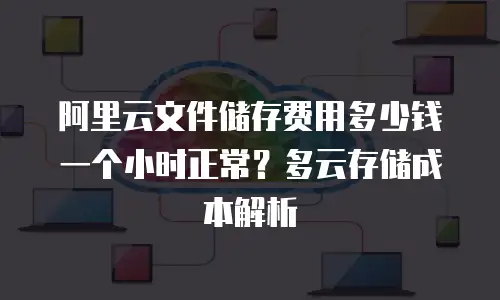 阿里云文件储存费用多少钱一个小时正常？多云存储成本解析