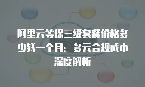 阿里云等保三级套餐价格多少钱一个月：多云合规成本深度解析
