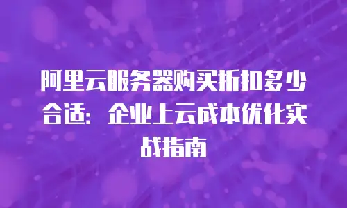 阿里云服务器购买折扣多少合适：企业上云成本优化实战指南