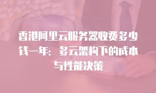 香港阿里云服务器收费多少钱一年：多云架构下的成本与性能决策