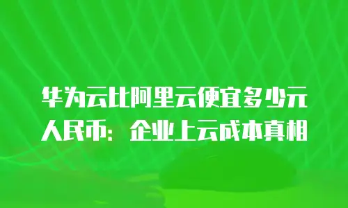 华为云比阿里云便宜多少元人民币：企业上云成本真相