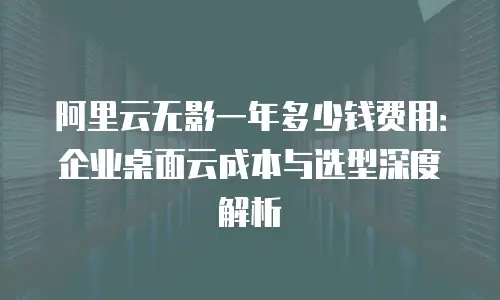 阿里云无影一年多少钱费用：企业桌面云成本与选型深度解析