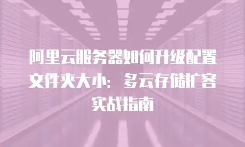 阿里云服务器如何升级配置文件夹大小：多云存储扩容实战指南
