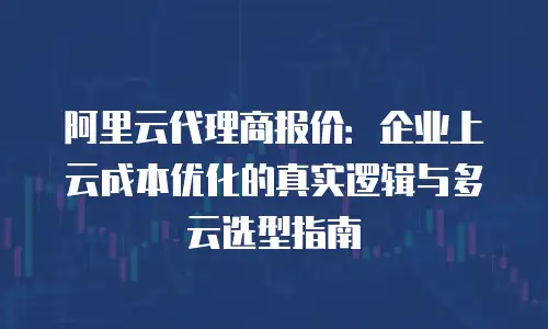 阿里云代理商报价：企业上云成本优化的真实逻辑与多云选型指南