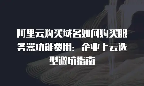 阿里云购买域名如何购买服务器功能费用：企业上云选型避坑指南