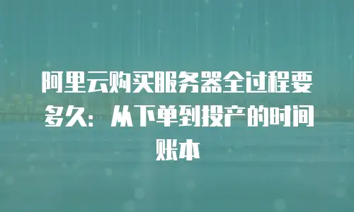 阿里云购买服务器全过程要多久：从下单到投产的时间账本