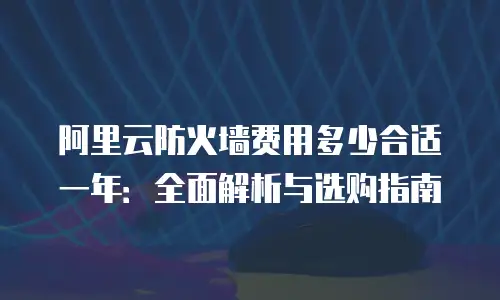 阿里云防火墙费用多少合适一年：全面解析与选购指南