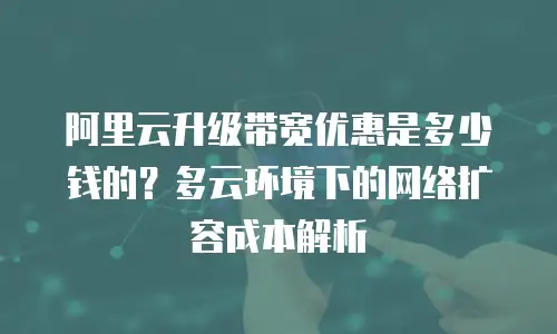 阿里云升级带宽优惠是多少钱的？多云环境下的网络扩容成本解析